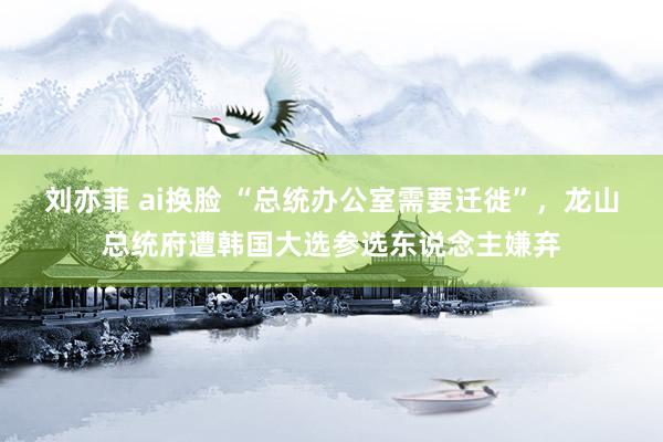 刘亦菲 ai换脸 “总统办公室需要迁徙”，龙山总统府遭韩国大选参选东说念主嫌弃