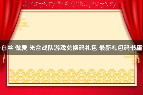 白丝 做爱 光合战队游戏兑换码礼包 最新礼包码书籍