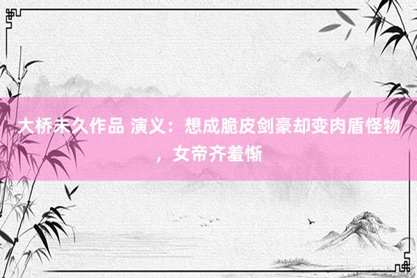 大桥未久作品 演义：想成脆皮剑豪却变肉盾怪物，女帝齐羞惭