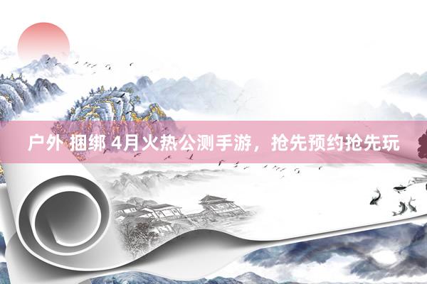 户外 捆绑 4月火热公测手游，抢先预约抢先玩