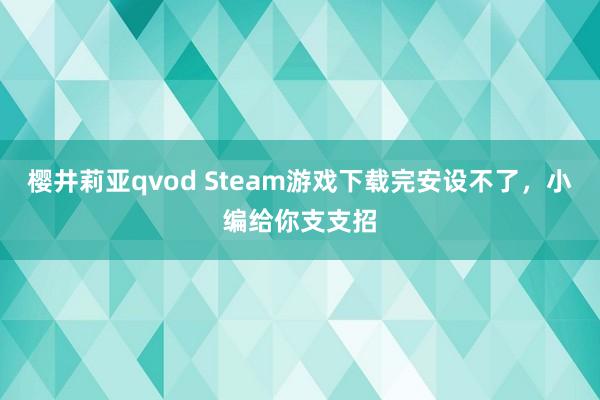 樱井莉亚qvod Steam游戏下载完安设不了，小编给你支支招