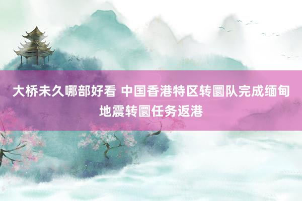大桥未久哪部好看 中国香港特区转圜队完成缅甸地震转圜任务返港