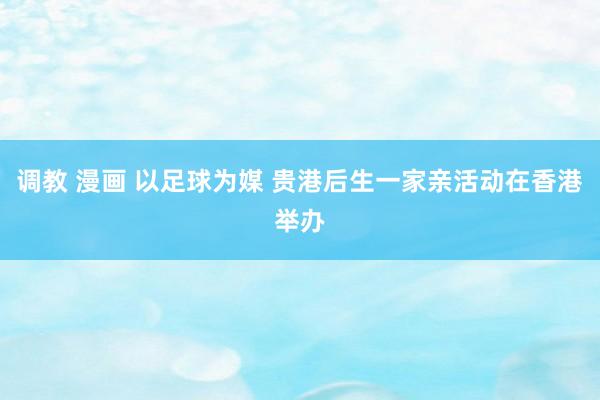 调教 漫画 以足球为媒 贵港后生一家亲活动在香港举办