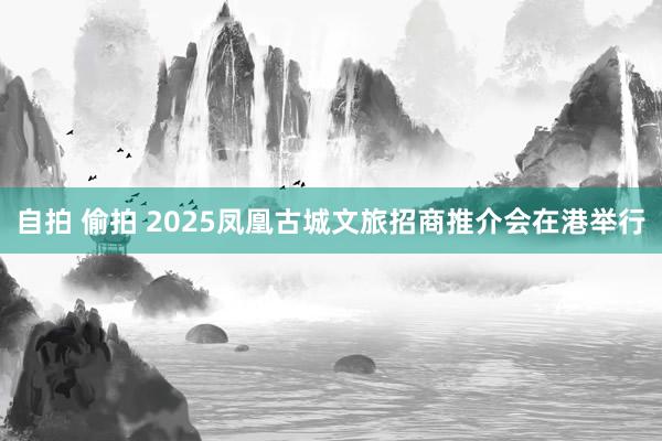 自拍 偷拍 2025凤凰古城文旅招商推介会在港举行