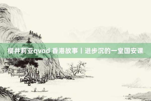 樱井莉亚qvod 香港故事丨进步沉的一堂国安课