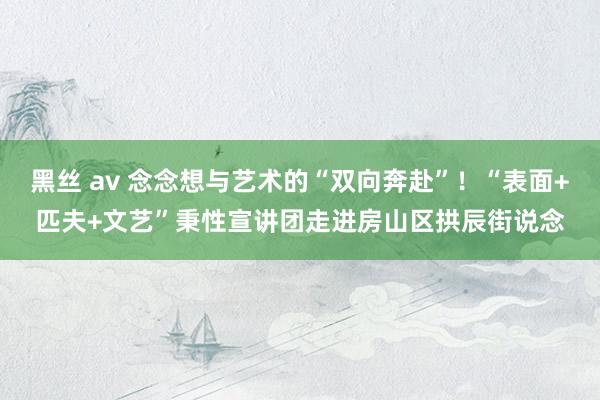 黑丝 av 念念想与艺术的“双向奔赴”！“表面+匹夫+文艺”秉性宣讲团走进房山区拱辰街说念