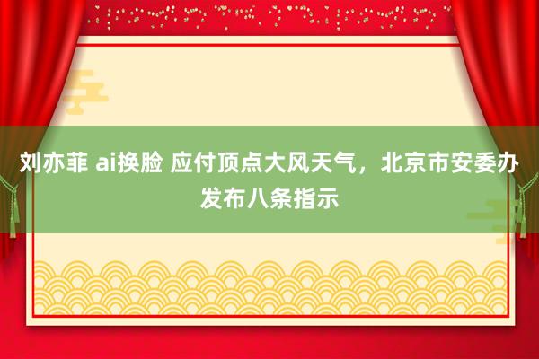 刘亦菲 ai换脸 应付顶点大风天气，北京市安委办发布八条指示