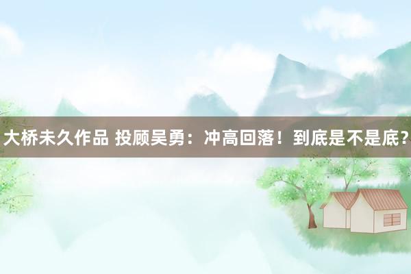大桥未久作品 投顾吴勇：冲高回落！到底是不是底？