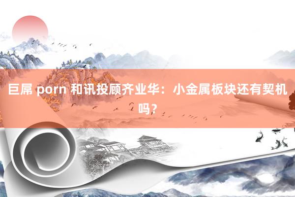 巨屌 porn 和讯投顾齐业华：小金属板块还有契机吗？
