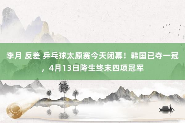 李月 反差 乒乓球太原赛今天闭幕！韩国已夺一冠，4月13日降生终末四项冠军