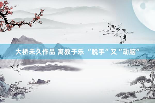 大桥未久作品 寓教于乐 “脱手”又“动脑”