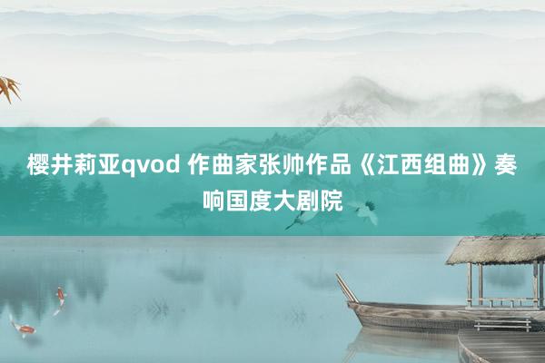 樱井莉亚qvod 作曲家张帅作品《江西组曲》奏响国度大剧院