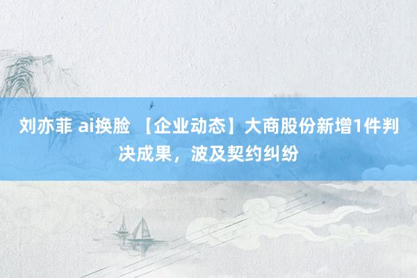 刘亦菲 ai换脸 【企业动态】大商股份新增1件判决成果，波及契约纠纷