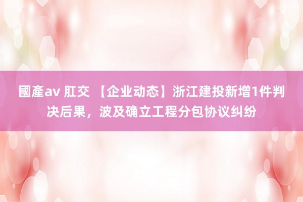 國產av 肛交 【企业动态】浙江建投新增1件判决后果，波及确立工程分包协议纠纷