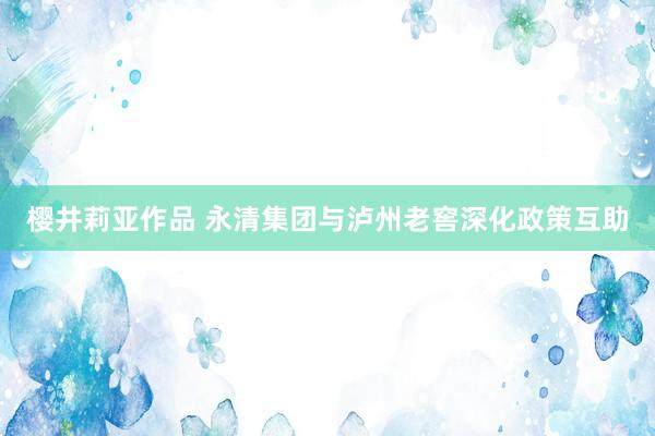 樱井莉亚作品 永清集团与泸州老窖深化政策互助