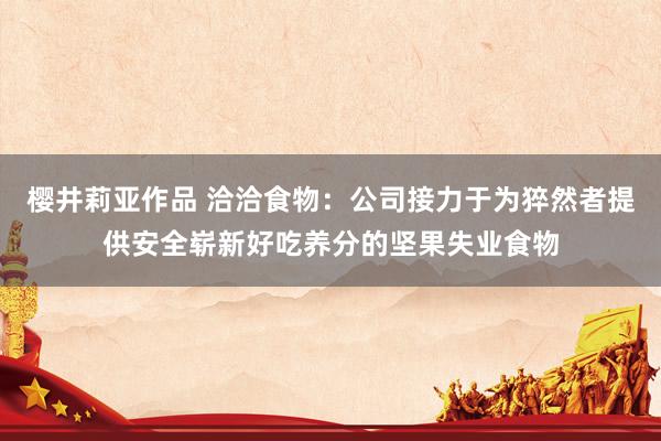 樱井莉亚作品 洽洽食物：公司接力于为猝然者提供安全崭新好吃养分的坚果失业食物