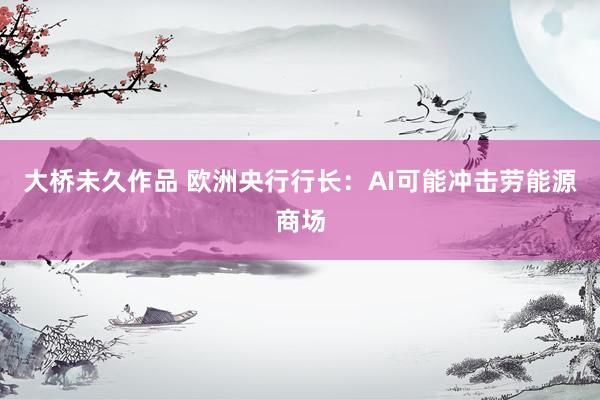 大桥未久作品 欧洲央行行长：AI可能冲击劳能源商场