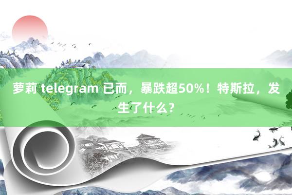 萝莉 telegram 已而，暴跌超50%！特斯拉，发生了什么？
