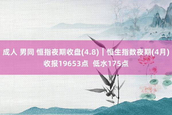 成人 男同 恒指夜期收盘(4.8)︱恒生指数夜期(4月)收报19653点  低水175点