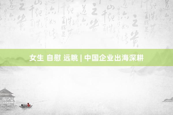 女生 自慰 远眺 | 中国企业出海深耕