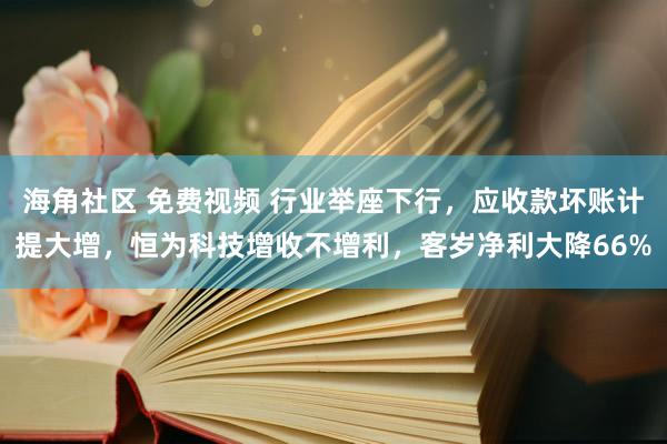 海角社区 免费视频 行业举座下行，应收款坏账计提大增，恒为科技增收不增利，客岁净利大降66%