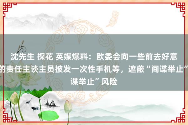 沈先生 探花 英媒爆料：欧委会向一些前去好意思国的责任主谈主员披发一次性手机等，遮蔽“间谍举止”风险