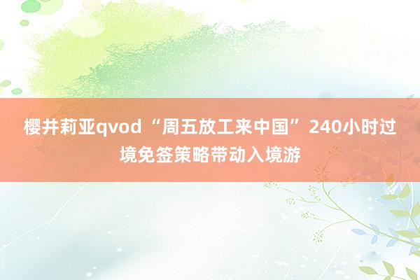 樱井莉亚qvod “周五放工来中国” 240小时过境免签策略带动入境游