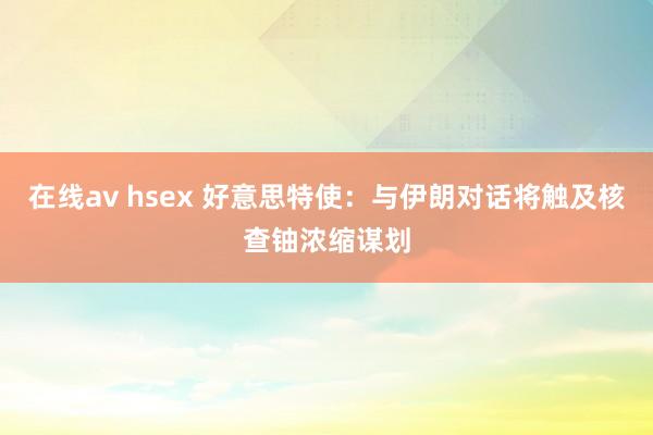 在线av hsex 好意思特使：与伊朗对话将触及核查铀浓缩谋划