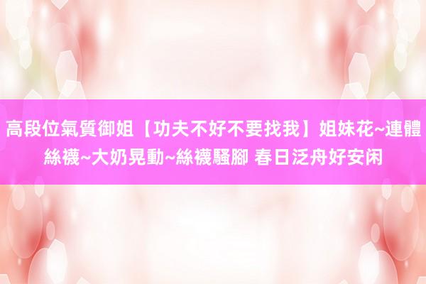 高段位氣質御姐【功夫不好不要找我】姐妹花~連體絲襪~大奶晃動~絲襪騷腳 春日泛舟好安闲