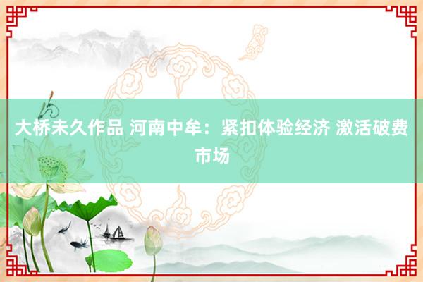 大桥未久作品 河南中牟：紧扣体验经济 激活破费市场