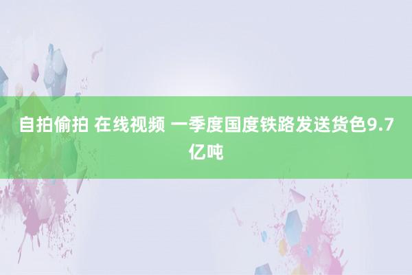 自拍偷拍 在线视频 一季度国度铁路发送货色9.7亿吨