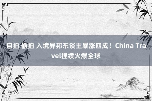 自拍 偷拍 入境异邦东谈主暴涨四成！China Travel捏续火爆全球