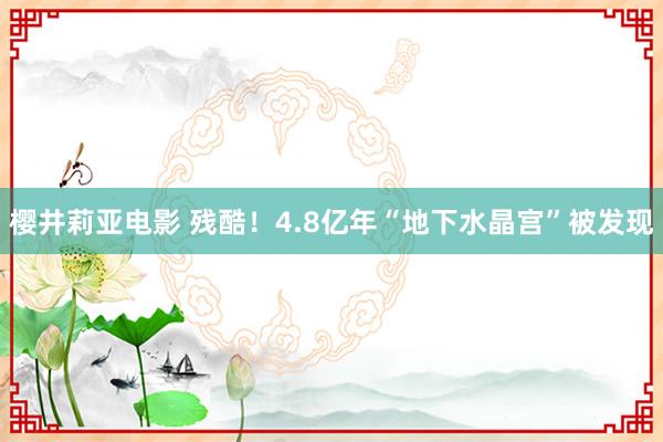 樱井莉亚电影 残酷！4.8亿年“地下水晶宫”被发现