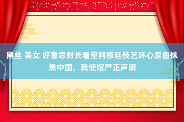 黑丝 美女 好意思财长看望阿根廷技艺坏心歪曲抹黑中国，我使馆严正声明