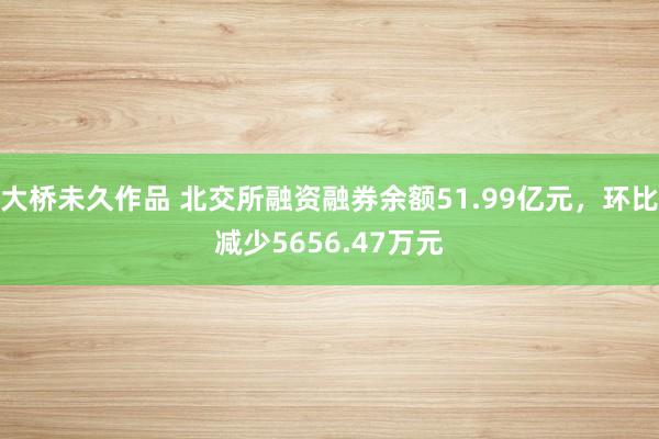 大桥未久作品 北交所融资融券余额51.99亿元，环比减少5656.47万元