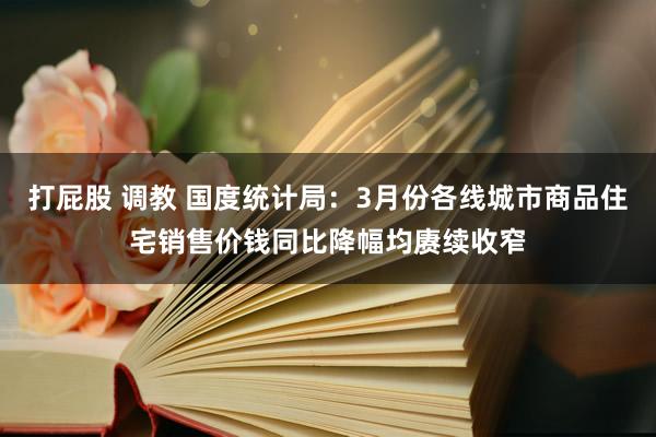 打屁股 调教 国度统计局：3月份各线城市商品住宅销售价钱同比降幅均赓续收窄