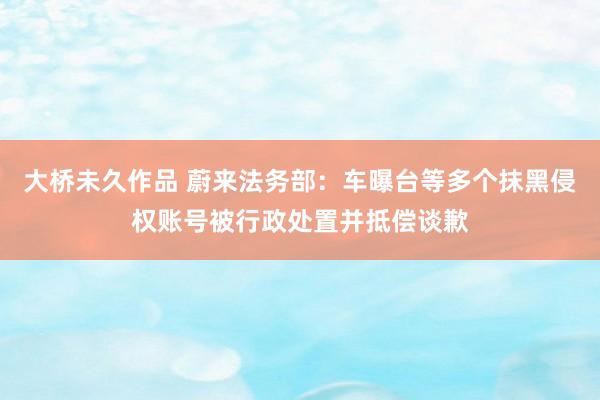大桥未久作品 蔚来法务部：车曝台等多个抹黑侵权账号被行政处置并抵偿谈歉