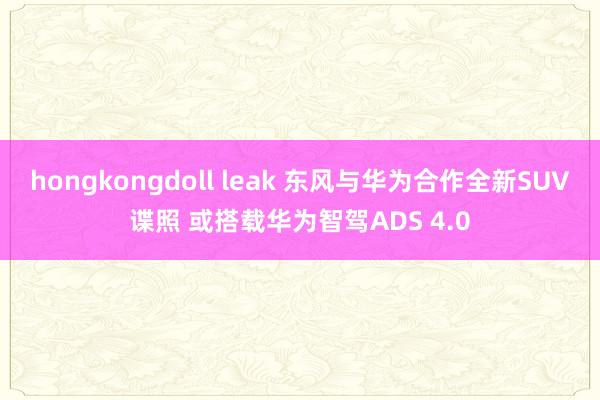 hongkongdoll leak 东风与华为合作全新SUV谍照 或搭载华为智驾ADS 4.0