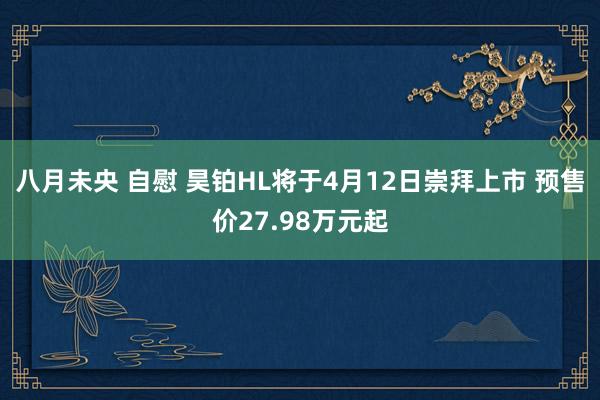 八月未央 自慰 昊铂HL将于4月12日崇拜上市 预售价27.98万元起