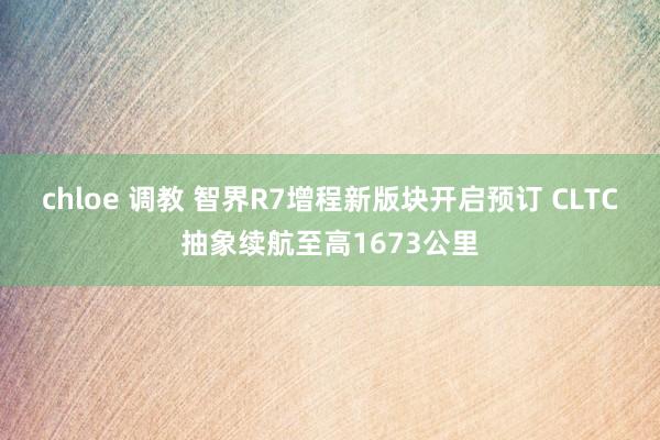 chloe 调教 智界R7增程新版块开启预订 CLTC抽象续航至高1673公里