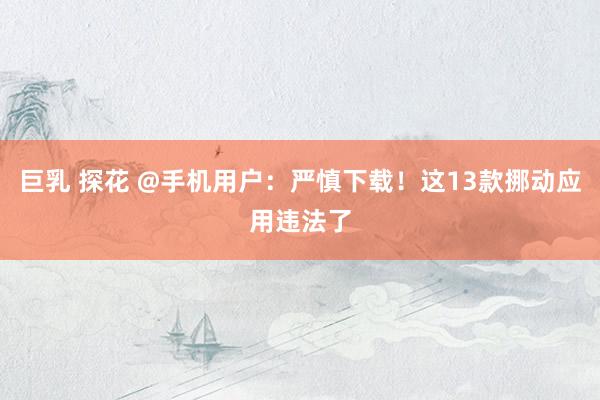 巨乳 探花 @手机用户：严慎下载！这13款挪动应用违法了
