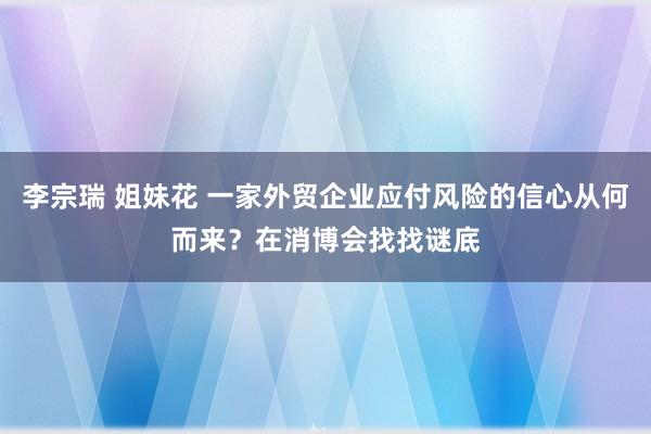 李宗瑞 姐妹花 一家外贸企业应付风险的信心从何而来？在消博会找找谜底