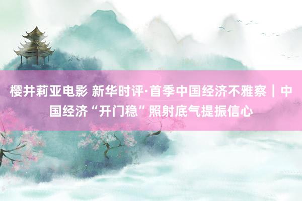 樱井莉亚电影 新华时评·首季中国经济不雅察｜中国经济“开门稳”照射底气提振信心