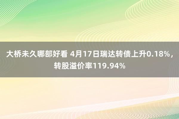 大桥未久哪部好看 4月17日瑞达转债上升0.18%，转股溢价率119.94%
