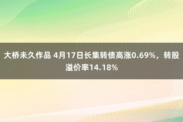 大桥未久作品 4月17日长集转债高涨0.69%，转股溢价率14.18%
