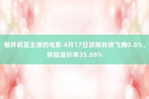樱井莉亚主演的电影 4月17日游族转债飞腾0.8%，转股溢价率35.88%