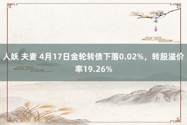 人妖 夫妻 4月17日金轮转债下落0.02%，转股溢价率19.26%