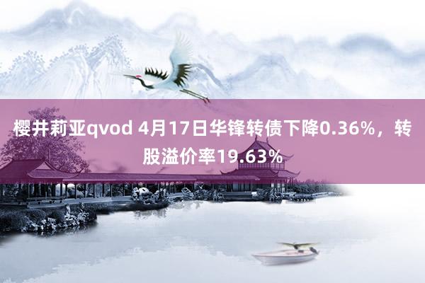 樱井莉亚qvod 4月17日华锋转债下降0.36%，转股溢价率19.63%