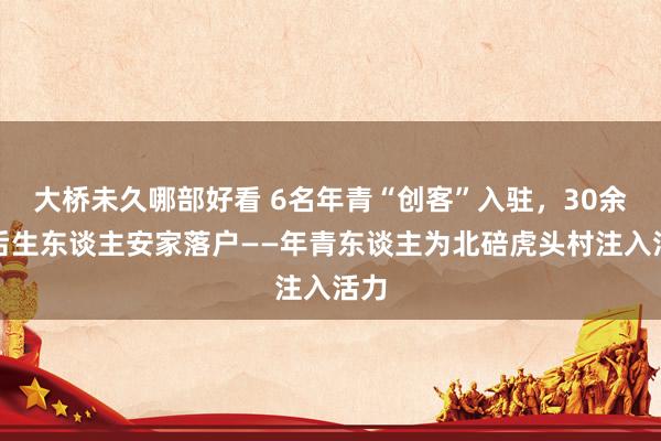 大桥未久哪部好看 6名年青“创客”入驻，30余名后生东谈主安家落户——年青东谈主为北碚虎头村注入活力