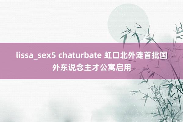 lissa_sex5 chaturbate 虹口北外滩首批国外东说念主才公寓启用